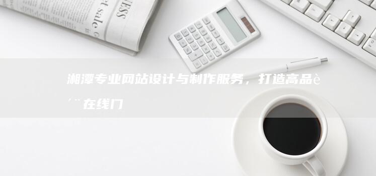 湘潭专业网站设计与制作服务，打造高品质在线门户